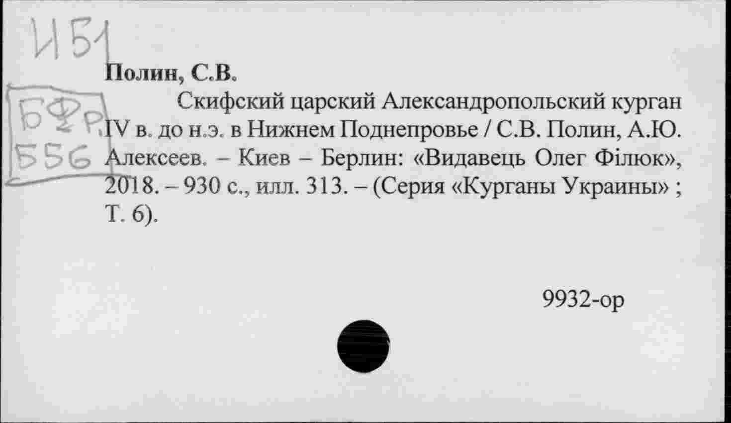 ﻿Полин, С.В.
Скифский царский Александропольский курган IV в. до н.э. в Нижнем Поднепровье / С.В. Полин, А.Ю. лексеев. - Киев - Берлин: «Видавець Олег Філюк», 201 8. - 930 с., илл. 313. - (Серия «Курганы Украины» ; Т. 6).
9932-ор